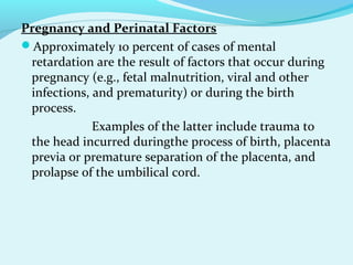 Pregnancy and Perinatal Factors
Approximately 10 percent of cases of mental
retardation are the result of factors that occur during
pregnancy (e.g., fetal malnutrition, viral and other
infections, and prematurity) or during the birth
process.
Examples of the latter include trauma to
the head incurred duringthe process of birth, placenta
previa or premature separation of the placenta, and
prolapse of the umbilical cord.
 