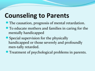Counseling to Parents
The causation, prognosis of mental retardation.
To educate mothers and families in caring for the
mentally handicapped
Special supervision for the physically
handicapped or those severely and profoundly
men­tally retarded.
Treatment of psychological problems in parents.
 