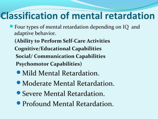 Classification of mental retardation
Four types of mental retardation depending on IQ and
adaptive behavior.
(Ability to Perform Self-Care Activities
Cognitive/Educational Capabilities
Social/ Communication Capabilities
Psychomotor Capabilities)
Mild Mental Retardation.
Moderate Mental Retardation.
Severe Mental Retardation.
Profound Mental Retardation.
 