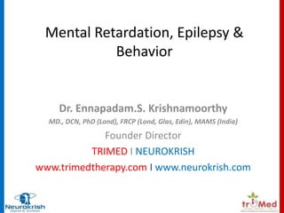 Mental Retardation, Epilepsy & 
Behavior 
Dr. Ennapadam.S. Krishnamoorthy 
MD., DCN, PhD (Lond), FRCP (Lond, Glas, Edin), MAMS (India) 
Founder Director 
TRIMED I NEUROKRISH 
www.trimedtherapy.com I www.neurokrish.com 
 