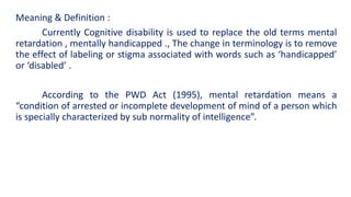 Meaning & Definition :
Currently Cognitive disability is used to replace the old terms mental
retardation , mentally handicapped ., The change in terminology is to remove
the effect of labeling or stigma associated with words such as ‘handicapped’
or ‘disabled’ .
According to the PWD Act (1995), mental retardation means a
“condition of arrested or incomplete development of mind of a person which
is specially characterized by sub normality of intelligence”.
 