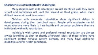 Characteristics of Intellectually Challenged:
Many children with mild retardation are not identified until they enter
school and sometimes not until the second or third grade, when more
difficult academic work is required.
Children with moderate retardation show significant delays in
development during their preschool years. People with moderate mental
retardation are more likely to have health and behaviour problems than are
individuals with mild retardation.
Individuals with severe and profound mental retardation are almost
always identified at birth or shortly afterward. Most of these infants have
significant central nervous system damage, and many have additional
disabilities and/or health conditions.
 