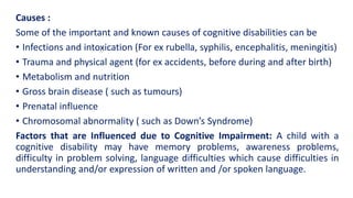 Causes :
Some of the important and known causes of cognitive disabilities can be
• Infections and intoxication (For ex rubella, syphilis, encephalitis, meningitis)
• Trauma and physical agent (for ex accidents, before during and after birth)
• Metabolism and nutrition
• Gross brain disease ( such as tumours)
• Prenatal influence
• Chromosomal abnormality ( such as Down’s Syndrome)
Factors that are Influenced due to Cognitive Impairment: A child with a
cognitive disability may have memory problems, awareness problems,
difficulty in problem solving, language difficulties which cause difficulties in
understanding and/or expression of written and /or spoken language.
 