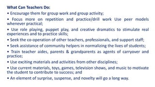 What Can Teachers Do:
• Encourage them for group work and group activity;
• Focus more on repetition and practice/drill work Use peer models
whenever practical;
• Use role playing, puppet play, and creative dramatics to stimulate real
experiences and to practice skills;
• Seek the co-operation of other teachers, professionals, and support staff;
• Seek assistance of community helpers in normalizing the lives of students;
• Train teacher aides, parents & grandparents as agents of carryover and
practice;
• Use exciting materials and activities from other disciplines;
• Use current materials, toys, games, television shows, and music to motivate
the student to contribute to success; and
• An element of surprise, suspense, and novelty will go a long way.
 