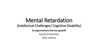 Mental Retardation
(Intellectual Challenges/ Cognitive Disability)
Dr.Jaganmohana Rao Gurugubelli
Faculty of Education
MITE, Kohima
 