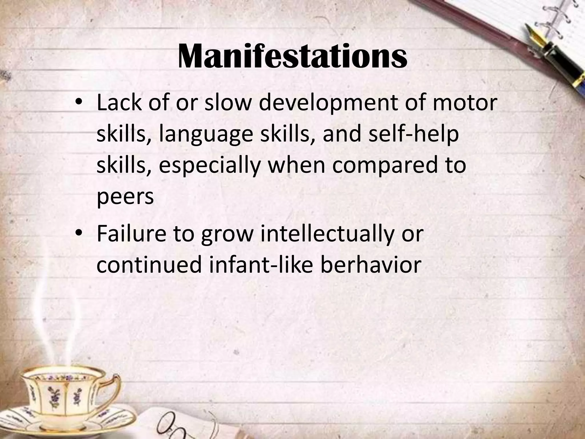 Manifestations
• Lack of or slow development of motor
skills, language skills, and self-help
skills, especially when compared to
peers
• Failure to grow intellectually or
continued infant-like berhavior

 
