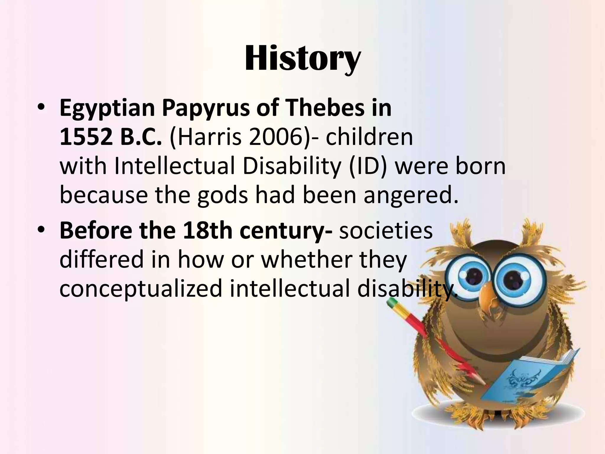 History
• Egyptian Papyrus of Thebes in
1552 B.C. (Harris 2006)- children
with Intellectual Disability (ID) were born
because the gods had been angered.
• Before the 18th century- societies
differed in how or whether they
conceptualized intellectual disability.

 