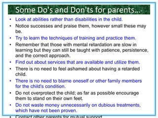 Some Do's and Don'ts for parents…
• Look at abilities rather than disabilities in the child.
• Notice successes and praise them, however small these may
be.
• Try to learn the techniques of training and practice them.
• Remember that those with mental retardation are slow in
learning but they can still be taught with patience, persistence,
and the correct approach.
• Find out about services that are available and utilize them.
• There is no need to feel ashamed about having a retarded
child.
• There is no need to blame oneself or other family members
for the child's condition.
• Do not overprotect the child; as far as possible encourage
them to stand on their own feet.
• Do not waste money unnecessarily on dubious treatments,
which have not been proven.
 