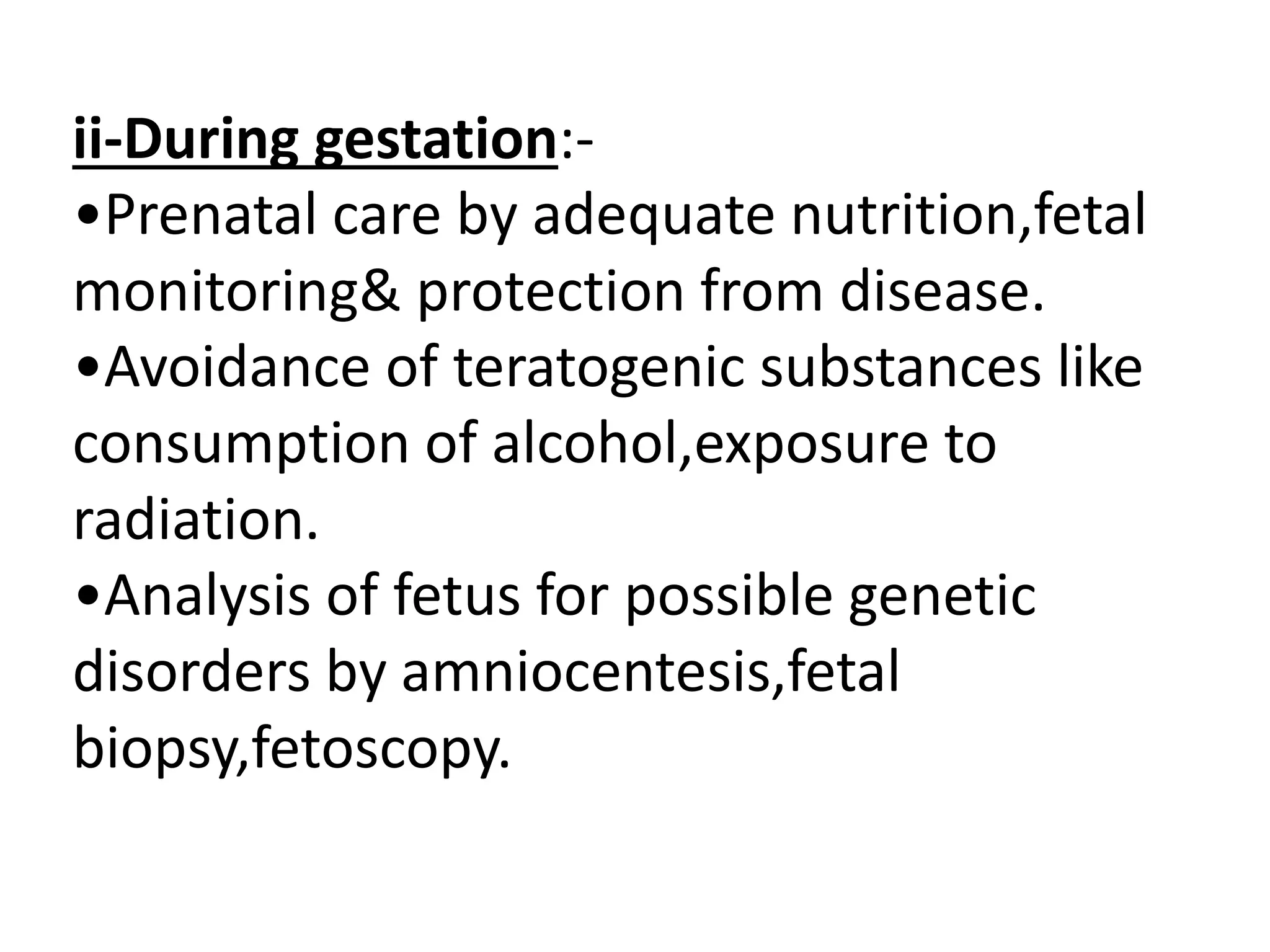 ii-During gestation:-
•Prenatal care by adequate nutrition,fetal
monitoring& protection from disease.
•Avoidance of teratogenic substances like
consumption of alcohol,exposure to
radiation.
•Analysis of fetus for possible genetic
disorders by amniocentesis,fetal
biopsy,fetoscopy.
 