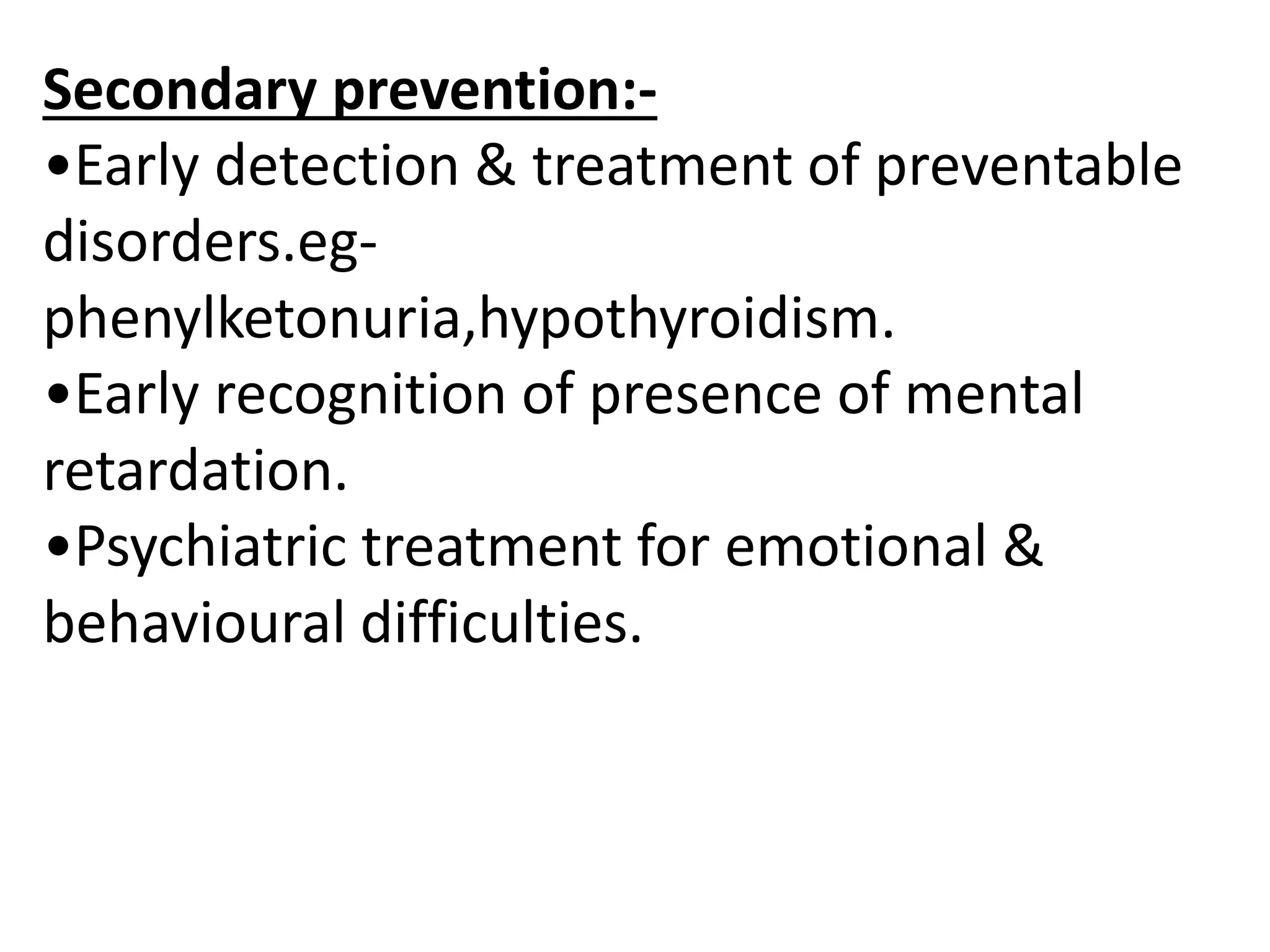 Secondary prevention:-
•Early detection & treatment of preventable
disorders.eg-
phenylketonuria,hypothyroidism.
•Early recognition of presence of mental
retardation.
•Psychiatric treatment for emotional &
behavioural difficulties.
 