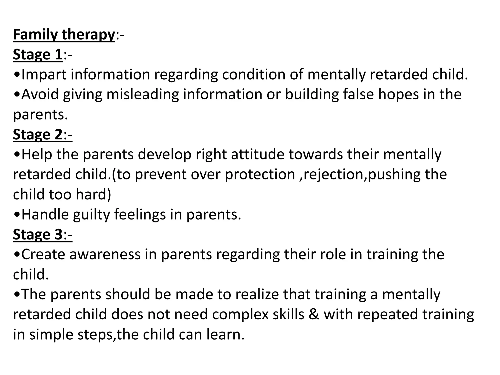 Family therapy:-
Stage 1:-
•Impart information regarding condition of mentally retarded child.
•Avoid giving misleading information or building false hopes in the
parents.
Stage 2:-
•Help the parents develop right attitude towards their mentally
retarded child.(to prevent over protection ,rejection,pushing the
child too hard)
•Handle guilty feelings in parents.
Stage 3:-
•Create awareness in parents regarding their role in training the
child.
•The parents should be made to realize that training a mentally
retarded child does not need complex skills & with repeated training
in simple steps,the child can learn.
 