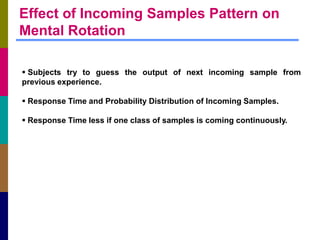 Effect of Incoming Samples Pattern on
Mental Rotation

 Subjects try to guess the output of next incoming sample from
previous experience.

 Response Time and Probability Distribution of Incoming Samples.

 Response Time less if one class of samples is coming continuously.
 
