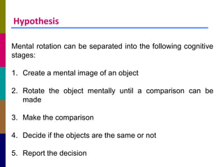 Hypothesis

Mental rotation can be separated into the following cognitive
stages:

1. Create a mental image of an object

2. Rotate the object mentally until a comparison can be
   made

3. Make the comparison

4. Decide if the objects are the same or not

5. Report the decision
 