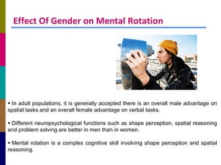 Effect Of Gender on Mental Rotation




 In adult populations, it is generally accepted there is an overall male advantage on
spatial tasks and an overall female advantage on verbal tasks.

 Different neuropsychological functions such as shape perception, spatial reasoning
and problem solving are better in men than in women.

 Mental rotation is a complex cognitive skill involving shape perception and spatial
reasoning.
 