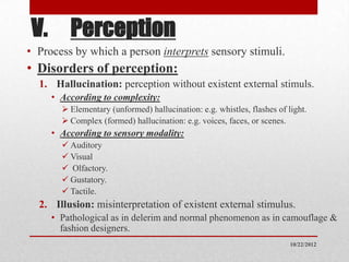 V. Perception
• Process by which a person interprets sensory stimuli.
• Disorders of perception:
  1. Hallucination: perception without existent external stimuls.
     • According to complexity:
        Elementary (unformed) hallucination: e.g. whistles, flashes of light.
        Complex (formed) hallucination: e.g. voices, faces, or scenes.
     • According to sensory modality:
        Auditory
        Visual
        Olfactory.
        Gustatory.
        Tactile.
  2. Illusion: misinterpretation of existent external stimulus.
     • Pathological as in delerim and normal phenomenon as in camouflage &
       fashion designers.
                                                                         10/22/2012
 