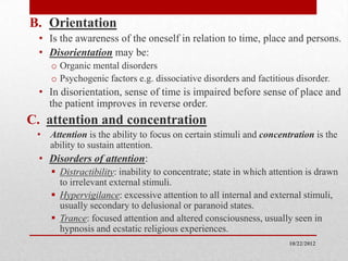 B. Orientation
  • Is the awareness of the oneself in relation to time, place and persons.
  • Disorientation may be:
    o Organic mental disorders
    o Psychogenic factors e.g. dissociative disorders and factitious disorder.
  • In disorientation, sense of time is impaired before sense of place and
    the patient improves in reverse order.
C. attention and concentration
 • Attention is the ability to focus on certain stimuli and concentration is the
   ability to sustain attention.
  • Disorders of attention:
     Distractibility: inability to concentrate; state in which attention is drawn
      to irrelevant external stimuli.
     Hypervigilance: excessive attention to all internal and external stimuli,
      usually secondary to delusional or paranoid states.
     Trance: focused attention and altered consciousness, usually seen in
      hypnosis and ecstatic religious experiences.
                                                                    10/22/2012
 