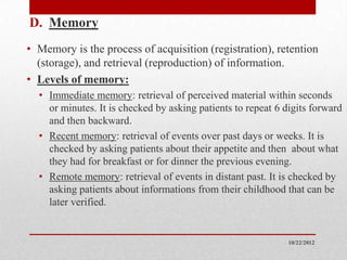 D. Memory
• Memory is the process of acquisition (registration), retention
  (storage), and retrieval (reproduction) of information.
• Levels of memory:
  • Immediate memory: retrieval of perceived material within seconds
    or minutes. It is checked by asking patients to repeat 6 digits forward
    and then backward.
  • Recent memory: retrieval of events over past days or weeks. It is
    checked by asking patients about their appetite and then about what
    they had for breakfast or for dinner the previous evening.
  • Remote memory: retrieval of events in distant past. It is checked by
    asking patients about informations from their childhood that can be
    later verified.


                                                              10/22/2012
 