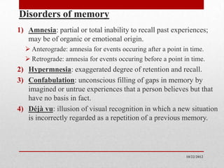Disorders of memory
1) Amnesia: partial or total inability to recall past experiences;
   may be of organic or emotional origin.
   Anterograde: amnesia for events occuring after a point in time.
   Retrograde: amnesia for events occuring before a point in time.
2) Hypermnesia: exaggerated degree of retention and recall.
3) Confabulation: unconscious filling of gaps in memory by
   imagined or untrue experiences that a person believes but that
   have no basis in fact.
4) Déjà vu: illusion of visual recognition in which a new situation
   is incorrectly regarded as a repetition of a previous memory.




                                                            10/22/2012
 