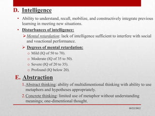 D. Intelligence
 • Ability to understand, recall, mobilize, and constructively integrate previous
   learning in meeting new situations.
 • Disturbances of intelligence:
     Mental retardation: lack of intelligence sufficient to interfere with social
      and voactional performance.
    Degrees of mental retardation:
       o   Mild (IQ of 50 to 70).
       o   Moderate (IQ of 35 to 50).
       o   Severe (IQ of 20 to 35).
       o   Profound (IQ below 20).

E. Abstraction
   1.Abstract thinking: ability of multidimentional thinking with ability to use
     metaphors and hypotheses appropriately.
   2.Concrete thinking: limited use of metaphor without understanding
     meanings; one-dimentional thought.
                                                                   10/22/2012
 