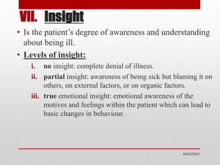 VII. Insight
• Is the patient’s degree of awareness and understanding
  about being ill.
• Levels of insight:
    i. no insight: complete denial of illness.
    ii. partial insight: awareness of being sick but blaming it on
         others, on external factors, or on organic factors.
    iii. true emotional insight: emotional awareness of the
         motives and feelings within the patient which can lead to
         basic changes in behaviour.




                                                       10/22/2012
 