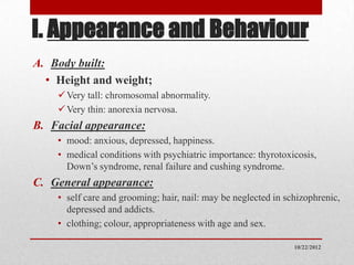 I. Appearance and Behaviour
A. Body built:
  • Height and weight;
     Very tall: chromosomal abnormality.
     Very thin: anorexia nervosa.
B. Facial appearance:
    • mood: anxious, depressed, happiness.
    • medical conditions with psychiatric importance: thyrotoxicosis,
      Down’s syndrome, renal failure and cushing syndrome.
C. General appearance:
    • self care and grooming; hair, nail: may be neglected in schizophrenic,
      depressed and addicts.
    • clothing; colour, appropriateness with age and sex.

                                                                10/22/2012
 
