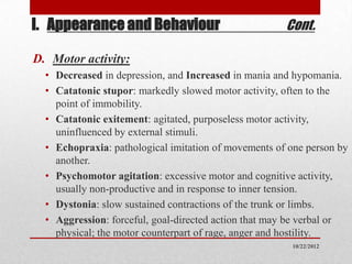 I. Appearance and Behaviour                           Cont.

D. Motor activity:
  • Decreased in depression, and Increased in mania and hypomania.
  • Catatonic stupor: markedly slowed motor activity, often to the
    point of immobility.
  • Catatonic exitement: agitated, purposeless motor activity,
    uninfluenced by external stimuli.
  • Echopraxia: pathological imitation of movements of one person by
    another.
  • Psychomotor agitation: excessive motor and cognitive activity,
    usually non-productive and in response to inner tension.
  • Dystonia: slow sustained contractions of the trunk or limbs.
  • Aggression: forceful, goal-directed action that may be verbal or
    physical; the motor counterpart of rage, anger and hostility.
                                                       10/22/2012
 