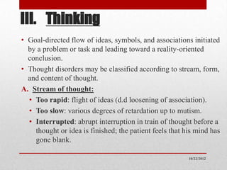 III. Thinking
• Goal-directed flow of ideas, symbols, and associations initiated
  by a problem or task and leading toward a reality-oriented
  conclusion.
• Thought disorders may be classified according to stream, form,
  and content of thought.
A. Stream of thought:
  • Too rapid: flight of ideas (d.d loosening of association).
  • Too slow: various degrees of retardation up to mutism.
  • Interrupted: abrupt interruption in train of thought before a
    thought or idea is finished; the patient feels that his mind has
    gone blank.

                                                         10/22/2012
 