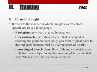 III. Thinking                                          cont.

B. Form of thought:
• It refers to the manner in which thoughts, as reflected in
  speech, are linked in language.
  • Neologism: new word created by a patient.
  • Circumstanciality: indirect speech that is delayed in
      reaching the point but eventually gets from original point to
      desired goal; characterized by overinclusion of details.
  • Loosening of associations: flow of thought in which ideas
      shift from one subject to another in a completely unrelated
      way. When severe, the speech is incoherent.


                                                         10/22/2012
 
