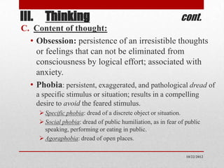 III. Thinking                                                  cont.
C. Content of thought:
  • Obsession: persistence of an irresistible thoughts
    or feelings that can not be eliminated from
    consciousness by logical effort; associated with
    anxiety.
  • Phobia: persistent, exaggerated, and pathological dread of
    a specific stimulus or situation; results in a compelling
    desire to avoid the feared stimulus.
      Specific phobia: dread of a discrete object or situation.
      Social phobia: dread of public humiliation, as in fear of public
       speaking, performing or eating in public.
      Agoraphobia: dread of open places.

                                                                 10/22/2012
 