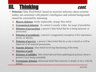 III. Thinking                                                        cont.
• Delusion: false fixed belief, based on incorrect inference about external
  reality, not consistent with patient’s intelligence and cultural background;
  cannot be corrected by reasoning.
  1. Bizarre delusion: totally implausible, strange false belief.
  2. Systematized delusion: Its content is usually within the range of possibility.
  3. Delusion of persecution: a person’s false belief that he is being harassed, or
     persecuted.
  4. Delusion of grandiosity: a person’s exaggerated conception of his importance,
     power, or identity.
  5. Delusion of poverty: a person’s false belief that he or she is bereft or will be
     deprived of all material possessions.
  6. Somatic delusion: false belief involving functioning of the body.
  7. Delusion of guilt.
  8. Delusion of infidility: false belief derived from pathological jealousy about a
     person’s lover being unfaithful.
  9. Erotomanic delusion: delusional belief that someone is deeply in love with the
     patient.
                                                                       10/22/2012
 