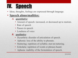 IV. Speech
• Ideas, thoughts, feelings are expressed through language.
• Speech abnormalities:
    A. quantitative:
       • Amount of speech: increased, or decreased up to mutism.
       • Rate of speech
       • Pauses in speech
       • Loudness of voice
    B. qualitative:
      • Dysarthria: disorder of articulation of speech.
      • Aphonia: loss of the ability to phonate.
      • Stuttering: repitition of syllable; stut-tut-tuttering.
      • Echolalia: repitition of words or phrases heard.
      • Aphasia: inability of the formulation of speech.
                                                              10/22/2012
 