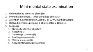 Mini-mental state examination
1. Orientation to time and place (10)
2. Immediate memory… three unrelated objects(3)
3. Attention & concentration…serial 7 or 3, WORLD backward(5)
4. Delayed memory…previous 3 objects after 5-10min(3)
5. Language
1. Naming two familiar objects(2)
2. Repeating(1)
3. Three stage command(3)
4. Reading comprehension (1)
5. Writing a sentence(1)
6. Copying intersecting pentagons (1)
12
 