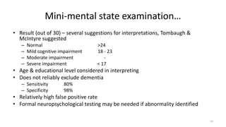 Mini-mental state examination…
• Result (out of 30) – several suggestions for interpretations, Tombaugh &
McIntyre suggested
– Normal >24
– Mild cognitive impairment 18 - 23
– Moderate impairment -
– Severe impairment < 17
• Age & educational level considered in interpreting
• Does not reliably exclude dementia
– Sensitivity 80%
– Specificity 98%
• Relatively high false positive rate
• Formal neuropsychological testing may be needed if abnormality identified
13
 