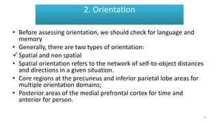 Orientation
• Before assessing orientation, we should check for language and
memory
• Generally, there are two types of orientation:
Spatial and non spatial
• Spatial orientation refers to the network of self-to-object distances
and directions in a given situation.
• Core regions at the precuneus and inferior parietal lobe areas for
multiple orientation domains;
• Posterior areas of the medial prefrontal cortex for time and
anterior for person.
2. Orientation
15
 