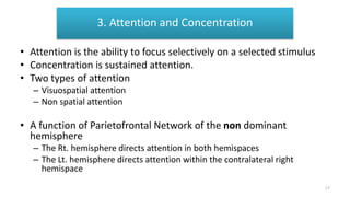 Attention and Concentration
• Attention is the ability to focus selectively on a selected stimulus
• Concentration is sustained attention.
• Two types of attention
– Visuospatial attention
– Non spatial attention
• A function of Parietofrontal Network of the non dominant
hemisphere
– The Rt. hemisphere directs attention in both hemispaces
– The Lt. hemisphere directs attention within the contralateral right
hemispace
3. Attention and Concentration
17
 