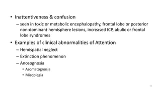• Inattentiveness & confusion
– seen in toxic or metabolic encephalopathy, frontal lobe or posterior
non‐dominant hemisphere lesions, increased ICP, abulic or frontal
lobe syndromes
• Examples of clinical abnormalities of Attention
– Hemispatial neglect
– Extinction phenomenon
– Anosognosia
• Asomatognosia
• Misoplegia
18
 