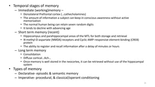 • Temporal stages of memory
– Immediate (working)memory –
• Dorsolateral Prefrontal cortex (…cathecholamines)
• The amount of information a subject can keep in conscious awareness without active
memorization
• The normal human being can retain seven random digits
• It tends to decline with advancing age
– Short term memory (recent)
• Hippocampus and parahippocampal areas of the MTL for both storage and retrieval
• N-methyl-D-aspartate (NMDA) receptors and Cyclic AMP–responsive element-binding (CREB)
protein
• The ability to register and recall information after a delay of minutes or hours
– Long term memory
• Consolidation
• Diffuse cortical…Ach…
• Once memory is well stored in the neocortex, it can be retrieved without use of the hippocampal
system
• Types of memory
– Declarative‐ episodic & semantic memory
– Imperative‐ procedural, & classical/operant conditioning
25
 