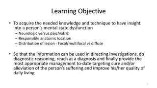 Learning Objective
• To acquire the needed knowledge and technique to have insight
into a person’s mental state dysfunction
– Neurologic versus psychiatric
– Responsible anatomic location
– Distribution of lesion - Focal/multifocal vs diffuse
• So that the information can be used in directing investigations, do
diagnostic reasoning, reach at a diagnosis and finally provide the
most appropriate management to-date targeting cure and/or
alleviation of the person’s suffering and improve his/her quality of
daily living.
3
 