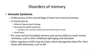 Disorders of memory
• Amnestic Syndrome
– Profound loss of the second Stage of short-term (recent) memory
– It may be due to
• Bilateral hippocampal damage
• Wernicke-Korsakoff syndrome
– damage to the mamillary bodies & dorsomedial thalamic nuclei
• Head injury
– Pts. have normal immediate memory and normal ability to recall remote
memories, such as their childhood upbringing and education
– Other cognitive or HCFs may be intact, which distinguishes these Pts. from
those with dementias, such as AD.
30
 