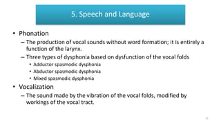Speech and Language
• Phonation
– The production of vocal sounds without word formation; it is entirely a
function of the larynx.
– Three types of dysphonia based on dysfunction of the vocal folds
• Adductor spasmodic dysphonia
• Abductor spasmodic dysphonia
• Mixed spasmodic dysphonia
• Vocalization
– The sound made by the vibration of the vocal folds, modified by
workings of the vocal tract.
5. Speech and Language
32
 