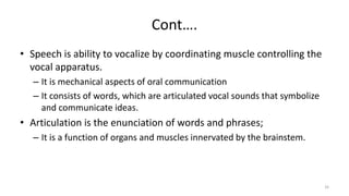 Cont….
• Speech is ability to vocalize by coordinating muscle controlling the
vocal apparatus.
– It is mechanical aspects of oral communication
– It consists of words, which are articulated vocal sounds that symbolize
and communicate ideas.
• Articulation is the enunciation of words and phrases;
– It is a function of organs and muscles innervated by the brainstem.
33
 