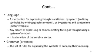 Cont….
• Language -
– A mechanism for expressing thoughts and ideas: by speech (auditory
symbols), by writing (graphic symbols), or by gestures and pantomime
(motor symbols).
– Any means of expressing or communicating feeling or thought using a
system of symbols.
– It is a function of the cerebral cortex.
• Grammar (or syntax)
– The set of rules for organizing the symbols to enhance their meaning.
34
 