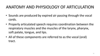 ANATOMY AND PHYSIOLOGY OF ARTICULATION
• Sounds are produced by expired air passing through the vocal
cords.
• Properly articulated speech requires coordination between the
respiratory muscles and the muscles of the larynx, pharynx,
soft palate, tongue, and lips.
• All of these components are referred to as the vocal (oral)
tract.
35
 