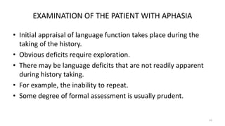 EXAMINATION OF THE PATIENT WITH APHASIA
• Initial appraisal of language function takes place during the
taking of the history.
• Obvious deficits require exploration.
• There may be language deficits that are not readily apparent
during history taking.
• For example, the inability to repeat.
• Some degree of formal assessment is usually prudent.
43
 