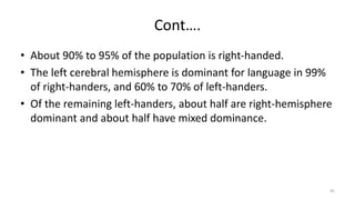 Cont….
• About 90% to 95% of the population is right-handed.
• The left cerebral hemisphere is dominant for language in 99%
of right-handers, and 60% to 70% of left-handers.
• Of the remaining left-handers, about half are right-hemisphere
dominant and about half have mixed dominance.
45
 