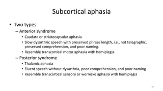 Subcortical aphasia
• Two types
– Anterior syndrome
• Caudate or striatocapsular aphasia
• Slow dysarthric speech with preserved phrase length, i.e., not telegraphic,
preserved comprehension, and poor naming.
• Resemble transcortical motor aphasia with hemiplegia
– Posterior syndrome
• Thalamic aphasia
• Fluent speech without dysarthria, poor comprehension, and poor naming
• Resemble transcortical sensory or wernicke aphasia with hemiplegia
48
 