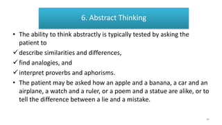 ABSTRACT THINKING
• The ability to think abstractly is typically tested by asking the
patient to
describe similarities and differences,
find analogies, and
interpret proverbs and aphorisms.
• The patient may be asked how an apple and a banana, a car and an
airplane, a watch and a ruler, or a poem and a statue are alike, or to
tell the difference between a lie and a mistake.
6. Abstract Thinking
49
 