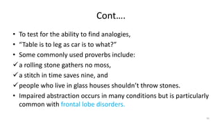 Cont….
• To test for the ability to find analogies,
• “Table is to leg as car is to what?”
• Some commonly used proverbs include:
a rolling stone gathers no moss,
a stitch in time saves nine, and
people who live in glass houses shouldn’t throw stones.
• Impaired abstraction occurs in many conditions but is particularly
common with frontal lobe disorders.
50
 