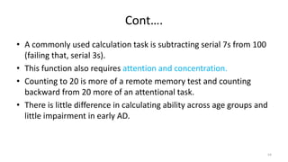 Cont….
• A commonly used calculation task is subtracting serial 7s from 100
(failing that, serial 3s).
• This function also requires attention and concentration.
• Counting to 20 is more of a remote memory test and counting
backward from 20 more of an attentional task.
• There is little difference in calculating ability across age groups and
little impairment in early AD.
54
 