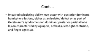 Cont….
• Impaired calculating ability may occur with posterior dominant
hemisphere lesions, either as an isolated defect or as part of
Gerstmann’s syndrome (non dominant posterior parietal lobe
lesion characterized by agraphia, acalculia, left-right confusion,
and finger agnosia).
55
 